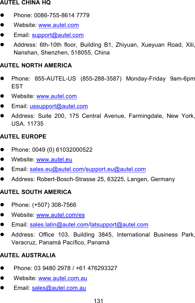 131AUTEL CHINA HQPhone: 0086-755-8614 7779Website: www.autel.comEmail: support@autel.comAddress: 6th-10th floor, Building B1, Zhiyuan, Xueyuan Road, Xili,Nanshan, Shenzhen, 518055, ChinaAUTEL NORTH AMERICAPhone: 855-AUTEL-US (855-288-3587) Monday-Friday 9am-6pmESTWebsite: www.autel.comEmail: ussupport@autel.comAddress: Suite 200, 175 Central Avenue, Farmingdale, New York,USA. 11735AUTEL EUROPEPhone: 0049 (0) 61032000522Website: www.autel.euEmail: sales.eu@autel.com/support.eu@autel.comAddress: Robert-Bosch-Strasse 25, 63225, Langen, GermanyAUTEL SOUTH AMERICAPhone: (+507) 308-7566Website: www.autel.com/esEmail: sales.latin@autel.com/latsupport@autel.comAddress: Office 103, Building 3845, International Business Park,Veracruz, Panam&aacute; Pac&iacute;fico, Panam&aacute;AUTEL AUSTRALIAPhone: 03 9480 2978 / +61 476293327Website: www.autel.com.auEmail: sales@autel.com.au