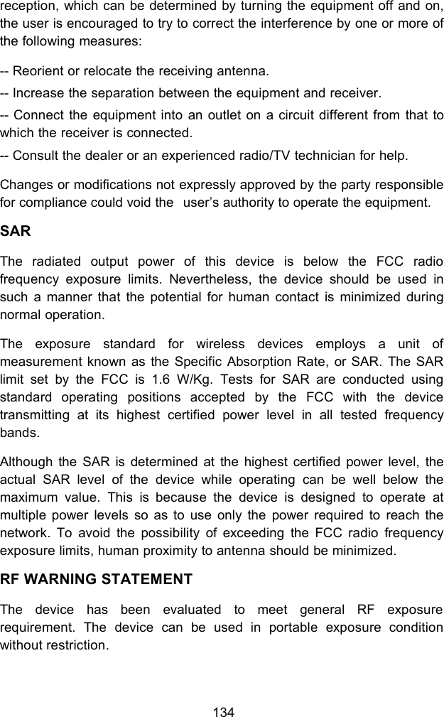 134reception, which can be determined by turning the equipment off and on,the user is encouraged to try to correct the interference by one or more ofthe following measures:-- Reorient or relocate the receiving antenna.-- Increase the separation between the equipment and receiver.-- Connect the equipment into an outlet on a circuit different from that towhich the receiver is connected.-- Consult the dealer or an experienced radio/TV technician for help.Changes or modifications not expressly approved by the party responsiblefor compliance could void the user&rsquo;s authority to operate the equipment.SARThe radiated output power of this device is below the FCC radiofrequency exposure limits. Nevertheless, the device should be used insuch a manner that the potential for human contact is minimized duringnormal operation.The exposure standard for wireless devices employs a unit ofmeasurement known as the Specific Absorption Rate, or SAR. The SARlimit set by the FCC is 1.6 W/Kg. Tests for SAR are conducted usingstandard operating positions accepted by the FCC with the devicetransmitting at its highest certified power level in all tested frequencybands.Although the SAR is determined at the highest certified power level, theactual SAR level of the device while operating can be well below themaximum value. This is because the device is designed to operate atmultiple power levels so as to use only the power required to reach thenetwork. To avoid the possibility of exceeding the FCC radio frequencyexposure limits, human proximity to antenna should be minimized.RF WARNING STATEMENTThe device has been evaluated to meet general RF exposurerequirement. The device can be used in portable exposure conditionwithout restriction.