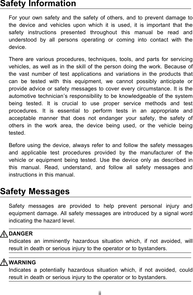 iiSafety InformationFor your own safety and the safety of others, and to prevent damage tothe device and vehicles upon which it is used, it is important that thesafety instructions presented throughout this manual be read andunderstood by all persons operating or coming into contact with thedevice.There are various procedures, techniques, tools, and parts for servicingvehicles, as well as in the skill of the person doing the work. Because ofthe vast number of test applications and variations in the products thatcan be tested with this equipment, we cannot possibly anticipate orprovide advice or safety messages to cover every circumstance. It is theautomotive technician&rsquo;s responsibility to be knowledgeable of the systembeing tested. It is crucial to use proper service methods and testprocedures. It is essential to perform tests in an appropriate andacceptable manner that does not endanger your safety, the safety ofothers in the work area, the device being used, or the vehicle beingtested.Before using the device, always refer to and follow the safety messagesand applicable test procedures provided by the manufacturer of thevehicle or equipment being tested. Use the device only as described inthis manual. Read, understand, and follow all safety messages andinstructions in this manual.Safety MessagesSafety messages are provided to help prevent personal injury andequipment damage. All safety messages are introduced by a signal wordindicating the hazard level.DANGERIndicates an imminently hazardous situation which, if not avoided, willresult in death or serious injury to the operator or to bystanders.WARNINGIndicates a potentially hazardous situation which, if not avoided, couldresult in death or serious injury to the operator or to bystanders.