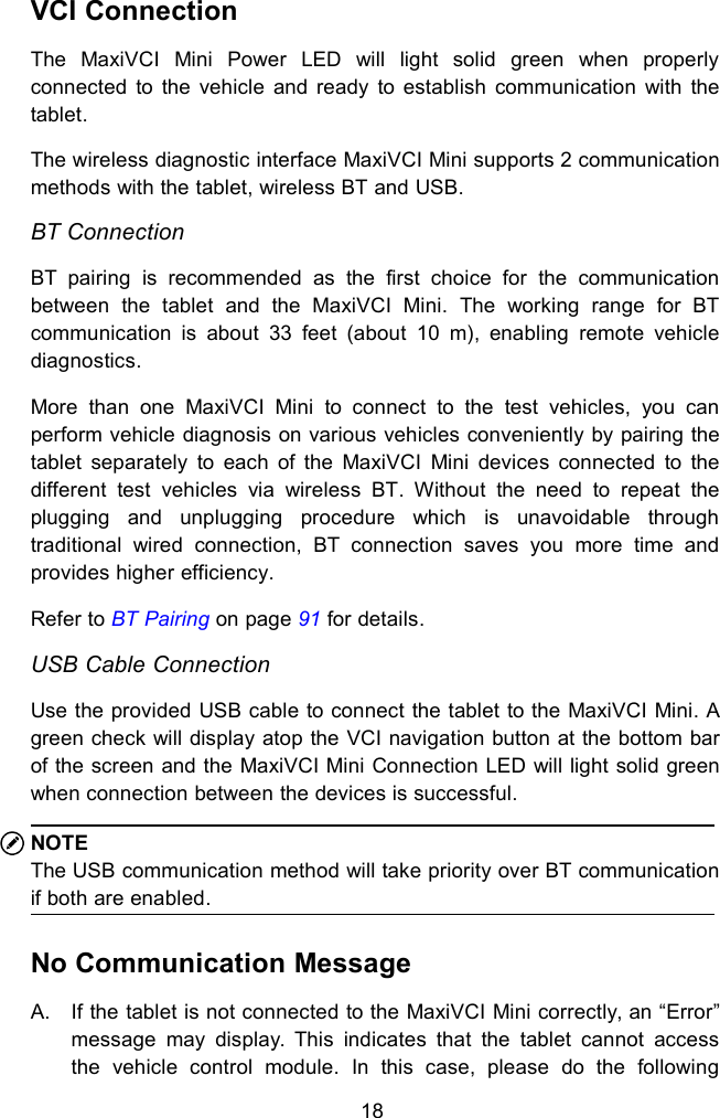 18VCI ConnectionThe MaxiVCI Mini Power LED will light solid green when properlyconnected to the vehicle and ready to establish communication with thetablet.The wireless diagnostic interface MaxiVCI Mini supports 2 communicationmethods with the tablet, wireless BT and USB.BT ConnectionBT pairing is recommended as the first choice for the communicationbetween the tablet and the MaxiVCI Mini. The working range for BTcommunication is about 33 feet (about 10 m), enabling remote vehiclediagnostics.More than one MaxiVCI Mini to connect to the test vehicles, you canperform vehicle diagnosis on various vehicles conveniently by pairing thetablet separately to each of the MaxiVCI Mini devices connected to thedifferent test vehicles via wireless BT. Without the need to repeat theplugging and unplugging procedure which is unavoidable throughtraditional wired connection, BT connection saves you more time andprovides higher efficiency.Refer to BT Pairing on page 91 for details.USB Cable ConnectionUse the provided USB cable to connect the tablet to the MaxiVCI Mini. Agreen check will display atop the VCI navigation button at the bottom barof the screen and the MaxiVCI Mini Connection LED will light solid greenwhen connection between the devices is successful.NOTEThe USB communication method will take priority over BT communicationif both are enabled.No Communication MessageA. If the tablet is not connected to the MaxiVCI Mini correctly, an &ldquo;Error&rdquo;message may display. This indicates that the tablet cannot accessthe vehicle control module. In this case, please do the following
