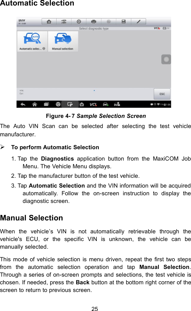 25Automatic SelectionThe Auto VIN Scan can be selected after selecting the test vehiclemanufacturer.To perform Automatic Selection1. Tap the Diagnostics application button from the MaxiCOM JobMenu. The Vehicle Menu displays.2. Tap the manufacturer button of the test vehicle.3. Tap Automatic Selection and the VIN information will be acquiredautomatically. Follow the on-screen instruction to display thediagnostic screen.Manual SelectionWhen the vehicle&rsquo;s VIN is not automatically retrievable through thevehicle's ECU, or the specific VIN is unknown, the vehicle can bemanually selected.This mode of vehicle selection is menu driven, repeat the first two stepsfrom the automatic selection operation and tap Manual Selection.Through a series of on-screen prompts and selections, the test vehicle ischosen. If needed, press the Back button at the bottom right corner of thescreen to return to previous screen.Figure 4- 7 Sample Selection Screen