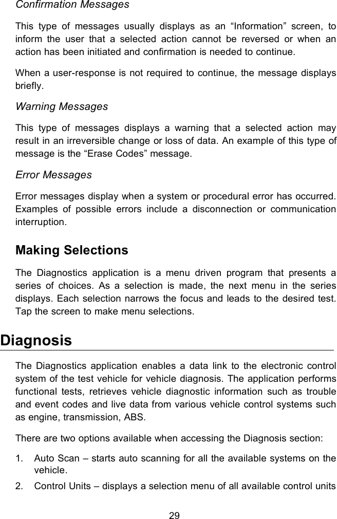 29Confirmation MessagesThis type of messages usually displays as an &ldquo;Information&rdquo; screen, toinform the user that a selected action cannot be reversed or when anaction has been initiated and confirmation is needed to continue.When a user-response is not required to continue, the message displaysbriefly.Warning MessagesThis type of messages displays a warning that a selected action mayresult in an irreversible change or loss of data. An example of this type ofmessage is the &ldquo;Erase Codes&rdquo; message.Error MessagesError messages display when a system or procedural error has occurred.Examples of possible errors include a disconnection or communicationinterruption.Making SelectionsThe Diagnostics application is a menu driven program that presents aseries of choices. As a selection is made, the next menu in the seriesdisplays. Each selection narrows the focus and leads to the desired test.Tap the screen to make menu selections.DiagnosisThe Diagnostics application enables a data link to the electronic controlsystem of the test vehicle for vehicle diagnosis. The application performsfunctional tests, retrieves vehicle diagnostic information such as troubleand event codes and live data from various vehicle control systems suchas engine, transmission, ABS.There are two options available when accessing the Diagnosis section:1. Auto Scan &ndash; starts auto scanning for all the available systems on thevehicle.2. Control Units &ndash; displays a selection menu of all available control units