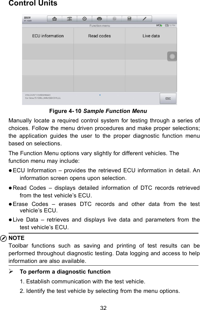 32Control UnitsManually locate a required control system for testing through a series ofchoices. Follow the menu driven procedures and make proper selections;the application guides the user to the proper diagnostic function menubased on selections.The Function Menu options vary slightly for different vehicles. Thefunction menu may include:ECU Information &ndash; provides the retrieved ECU information in detail. Aninformation screen opens upon selection.Read Codes &ndash; displays detailed information of DTC records retrievedfrom the test vehicle&rsquo;s ECU.Erase Codes &ndash; erases DTC records and other data from the testvehicle&rsquo;s ECU.Live Data &ndash; retrieves and displays live data and parameters from thetest vehicle&rsquo;s ECU.NOTEToolbar functions such as saving and printing of test results can beperformed throughout diagnostic testing. Data logging and access to helpinformation are also available.To perform a diagnostic function1. Establish communication with the test vehicle.2. Identify the test vehicle by selecting from the menu options.Figure 4- 10 Sample Function Menu