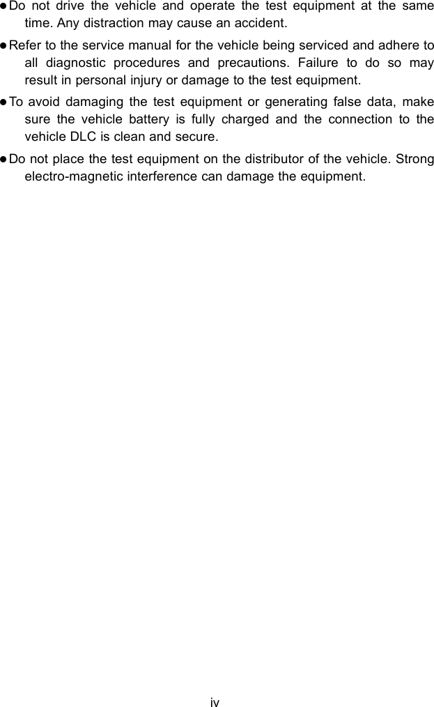 ivDo not drive the vehicle and operate the test equipment at the sametime. Any distraction may cause an accident.Refer to the service manual for the vehicle being serviced and adhere toall diagnostic procedures and precautions. Failure to do so mayresult in personal injury or damage to the test equipment.To avoid damaging the test equipment or generating false data, makesure the vehicle battery is fully charged and the connection to thevehicle DLC is clean and secure.Do not place the test equipment on the distributor of the vehicle. Strongelectro-magnetic interference can damage the equipment.