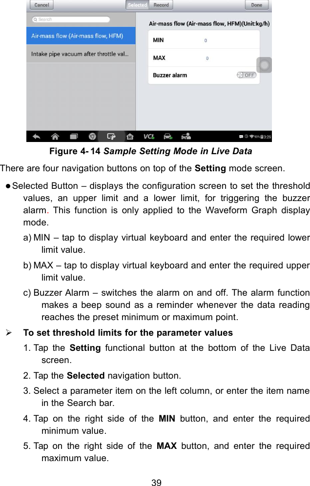 39There are four navigation buttons on top of the Setting mode screen.Selected Button &ndash; displays the configuration screen to set the thresholdvalues, an upper limit and a lower limit, for triggering the buzzeralarm.This function is only applied to the Waveform Graph displaymode.a) MIN &ndash; tap to display virtual keyboard and enter the required lowerlimit value.b) MAX &ndash; tap to display virtual keyboard and enter the required upperlimit value.c) Buzzer Alarm &ndash; switches the alarm on and off. The alarm functionmakes a beep sound as a reminder whenever the data readingreaches the preset minimum or maximum point.To set threshold limits for the parameter values1. Tap the Setting functional button at the bottom of the Live Datascreen.2. Tap the Selected navigation button.3. Select a parameter item on the left column, or enter the item namein the Search bar.4. Tap on the right side of the MIN button, and enter the requiredminimum value.5. Tap on the right side of the MAX button, and enter the requiredmaximum value.Figure 4- 14 Sample Setting Mode in Live Data