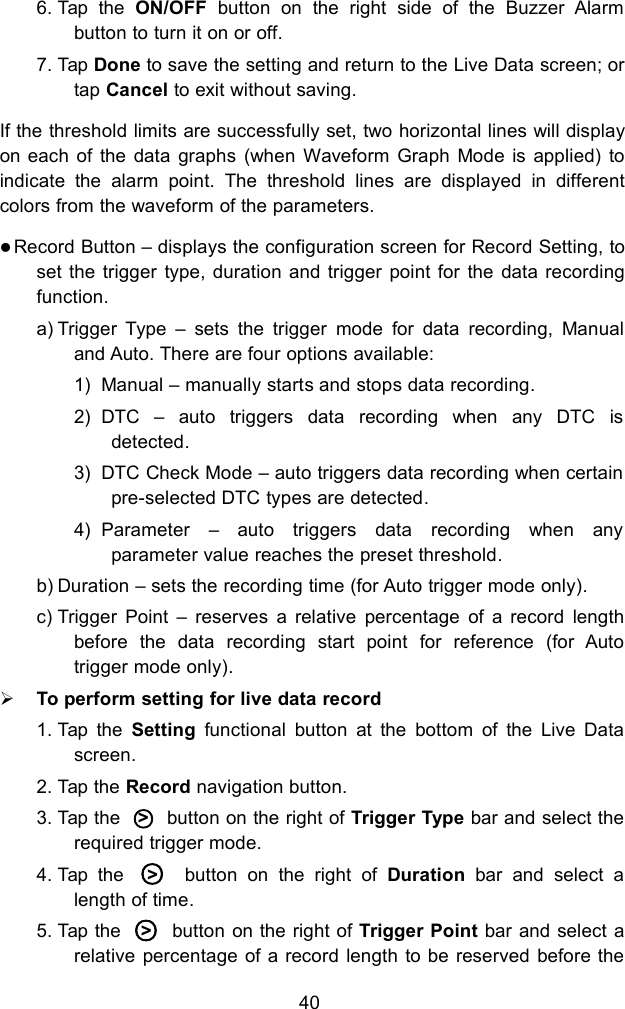 406. Tap the ON/OFF button on the right side of the Buzzer Alarmbutton to turn it on or off.7. Tap Done to save the setting and return to the Live Data screen; ortap Cancel to exit without saving.If the threshold limits are successfully set, two horizontal lines will displayon each of the data graphs (when Waveform Graph Mode is applied) toindicate the alarm point. The threshold lines are displayed in differentcolors from the waveform of the parameters.Record Button &ndash; displays the configuration screen for Record Setting, toset the trigger type, duration and trigger point for the data recordingfunction.a) Trigger Type &ndash; sets the trigger mode for data recording, Manualand Auto. There are four options available:1) Manual &ndash; manually starts and stops data recording.2) DTC &ndash; auto triggers data recording when any DTC isdetected.3) DTC Check Mode &ndash; auto triggers data recording when certainpre-selected DTC types are detected.4) Parameter &ndash; auto triggers data recording when anyparameter value reaches the preset threshold.b) Duration &ndash; sets the recording time (for Auto trigger mode only).c) Trigger Point &ndash; reserves a relative percentage of a record lengthbefore the data recording start point for reference (for Autotrigger mode only).To perform setting for live data record1. Tap the Setting functional button at the bottom of the Live Datascreen.2. Tap the Record navigation button.3. Tap the ○>button on the right of Trigger Type bar and select therequired trigger mode.4. Tap the ○>button on the right of Duration bar and select alength of time.5. Tap the ○>button on the right of Trigger Point bar and select arelative percentage of a record length to be reserved before the