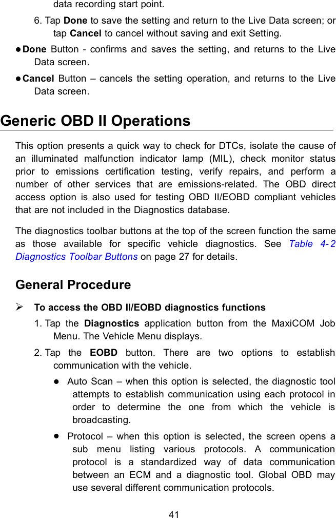 41data recording start point.6. Tap Done to save the setting and return to the Live Data screen; ortap Cancel to cancel without saving and exit Setting.Done Button - confirms and saves the setting, and returns to the LiveData screen.Cancel Button &ndash; cancels the setting operation, and returns to the LiveData screen.Generic OBD II OperationsThis option presents a quick way to check for DTCs, isolate the cause ofan illuminated malfunction indicator lamp (MIL), check monitor statusprior to emissions certification testing, verify repairs, and perform anumber of other services that are emissions-related. The OBD directaccess option is also used for testing OBD II/EOBD compliant vehiclesthat are not included in the Diagnostics database.The diagnostics toolbar buttons at the top of the screen function the sameas those available for specific vehicle diagnostics. See Table 4- 2Diagnostics Toolbar Buttons on page 27 for details.General ProcedureTo access the OBD II/EOBD diagnostics functions1. Tap the Diagnostics application button from the MaxiCOM JobMenu. The Vehicle Menu displays.2. Tap the EOBD button. There are two options to establishcommunication with the vehicle.Auto Scan &ndash; when this option is selected, the diagnostic toolattempts to establish communication using each protocol inorder to determine the one from which the vehicle isbroadcasting.Protocol &ndash; when this option is selected, the screen opens asub menu listing various protocols. A communicationprotocol is a standardized way of data communicationbetween an ECM and a diagnostic tool. Global OBD mayuse several different communication protocols.