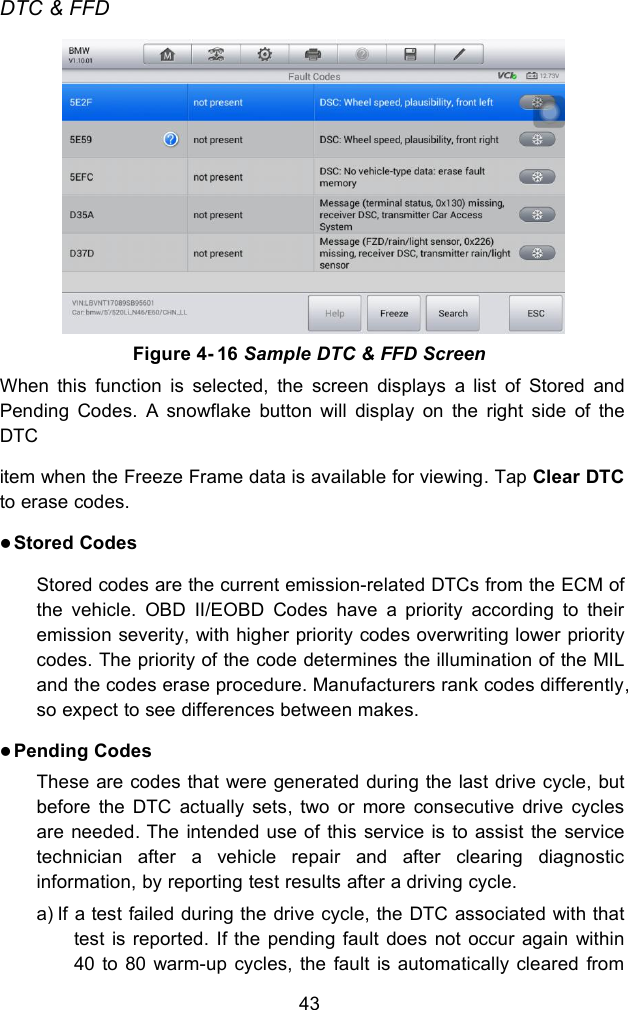 43DTC &amp; FFDWhen this function is selected, the screen displays a list of Stored andPending Codes. A snowflake button will display on the right side of theDTCitem when the Freeze Frame data is available for viewing. Tap Clear DTCto erase codes.Stored CodesStored codes are the current emission-related DTCs from the ECM ofthe vehicle. OBD II/EOBD Codes have a priority according to theiremission severity, with higher priority codes overwriting lower prioritycodes. The priority of the code determines the illumination of the MILand the codes erase procedure. Manufacturers rank codes differently,so expect to see differences between makes.Pending CodesThese are codes that were generated during the last drive cycle, butbefore the DTC actually sets, two or more consecutive drive cyclesare needed. The intended use of this service is to assist the servicetechnician after a vehicle repair and after clearing diagnosticinformation, by reporting test results after a driving cycle.a) If a test failed during the drive cycle, the DTC associated with thattest is reported. If the pending fault does not occur again within40 to 80 warm-up cycles, the fault is automatically cleared fromFigure 4- 16 Sample DTC &amp; FFD Screen