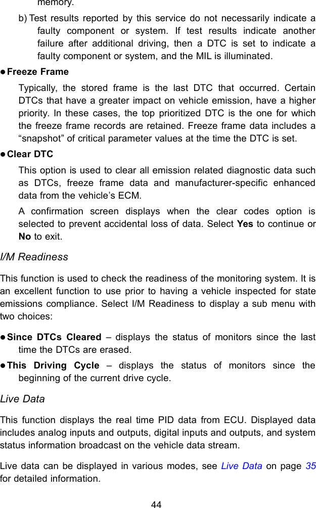 44memory.b) Test results reported by this service do not necessarily indicate afaulty component or system. If test results indicate anotherfailure after additional driving, then a DTC is set to indicate afaulty component or system, and the MIL is illuminated.Freeze FrameTypically, the stored frame is the last DTC that occurred. CertainDTCs that have a greater impact on vehicle emission, have a higherpriority. In these cases, the top prioritized DTC is the one for whichthe freeze frame records are retained. Freeze frame data includes a&ldquo;snapshot&rdquo; of critical parameter values at the time the DTC is set.Clear DTCThis option is used to clear all emission related diagnostic data suchas DTCs, freeze frame data and manufacturer-specific enhanceddata from the vehicle&rsquo;s ECM.A confirmation screen displays when the clear codes option isselected to prevent accidental loss of data. Select Yes to continue orNo to exit.I/M ReadinessThis function is used to check the readiness of the monitoring system. It isan excellent function to use prior to having a vehicle inspected for stateemissions compliance. Select I/M Readiness to display a sub menu withtwo choices:Since DTCs Cleared &ndash; displays the status of monitors since the lasttime the DTCs are erased.This Driving Cycle &ndash; displays the status of monitors since thebeginning of the current drive cycle.Live DataThis function displays the real time PID data from ECU. Displayed dataincludes analog inputs and outputs, digital inputs and outputs, and systemstatus information broadcast on the vehicle data stream.Live data can be displayed in various modes, see Live Data on page 35for detailed information.