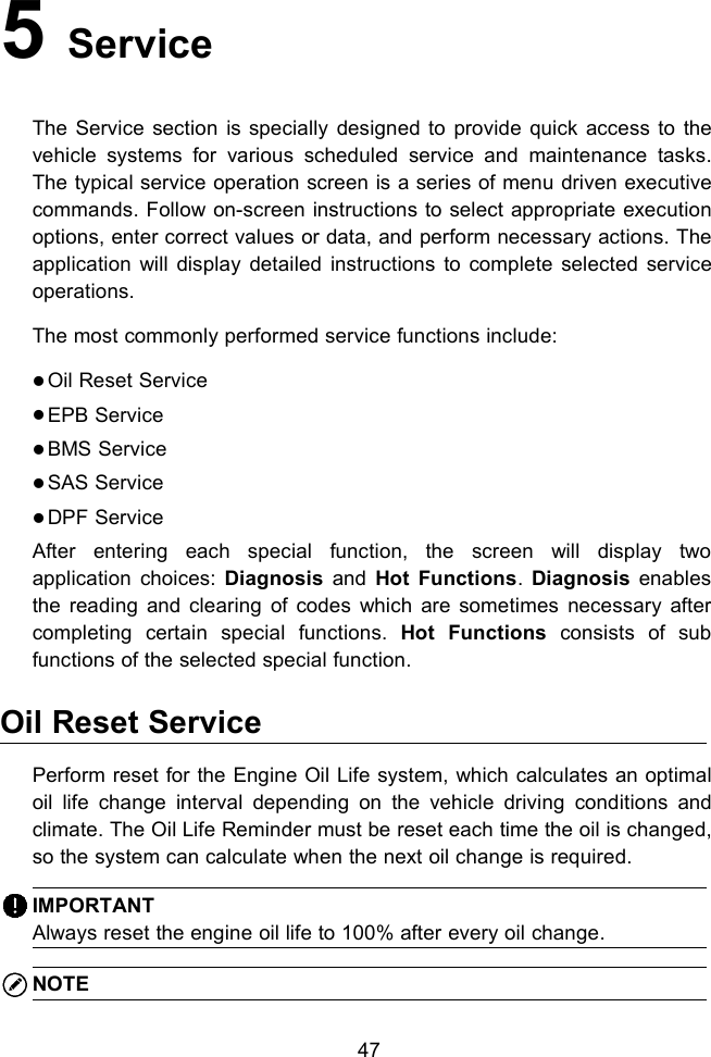 475ServiceThe Service section is specially designed to provide quick access to thevehicle systems for various scheduled service and maintenance tasks.The typical service operation screen is a series of menu driven executivecommands. Follow on-screen instructions to select appropriate executionoptions, enter correct values or data, and perform necessary actions. Theapplication will display detailed instructions to complete selected serviceoperations.The most commonly performed service functions include:Oil Reset ServiceEPB ServiceBMS ServiceSAS ServiceDPF ServiceAfter entering each special function, the screen will display twoapplication choices: Diagnosis and Hot Functions.Diagnosis enablesthe reading and clearing of codes which are sometimes necessary aftercompleting certain special functions. Hot Functions consists of subfunctions of the selected special function.Oil Reset ServicePerform reset for the Engine Oil Life system, which calculates an optimaloil life change interval depending on the vehicle driving conditions andclimate. The Oil Life Reminder must be reset each time the oil is changed,so the system can calculate when the next oil change is required.IMPORTANTAlways reset the engine oil life to 100% after every oil change.NOTE