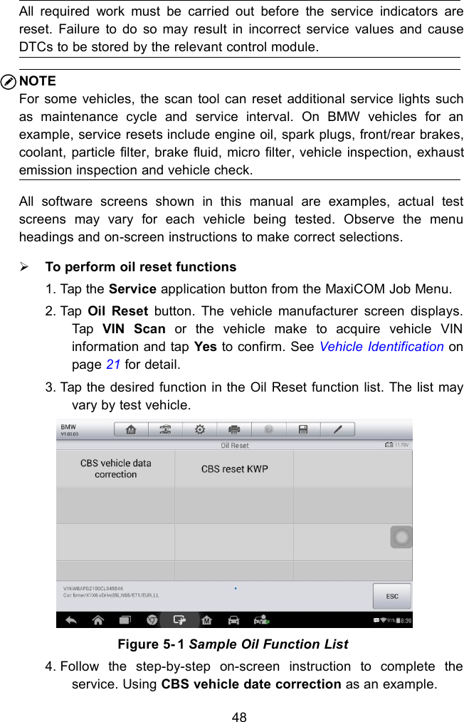 48All required work must be carried out before the service indicators arereset. Failure to do so may result in incorrect service values and causeDTCs to be stored by the relevant control module.NOTEFor some vehicles, the scan tool can reset additional service lights suchas maintenance cycle and service interval. On BMW vehicles for anexample, service resets include engine oil, spark plugs, front/rear brakes,coolant, particle filter, brake fluid, micro filter, vehicle inspection, exhaustemission inspection and vehicle check.All software screens shown in this manual are examples, actual testscreens may vary for each vehicle being tested. Observe the menuheadings and on-screen instructions to make correct selections.To perform oil reset functions1. Tap the Service application button from the MaxiCOM Job Menu.2. Tap Oil Reset button. The vehicle manufacturer screen displays.Tap VIN Scan or the vehicle make to acquire vehicle VINinformation and tap Yes to confirm. See Vehicle Identification onpage 21 for detail.3. Tap the desired function in the Oil Reset function list. The list mayvary by test vehicle.4. Follow the step-by-step on-screen instruction to complete theservice. Using CBS vehicle date correction as an example.Figure 5- 1 Sample Oil Function List