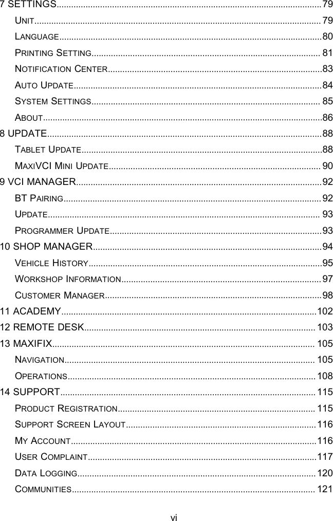 vi7 SETTINGS..............................................................................................................79UNIT....................................................................................................................... 79LANGUAGE.............................................................................................................80PRINTING SETTING............................................................................................... 81NOTIFICATION CENTER.........................................................................................83AUTO UPDATE.......................................................................................................84SYSTEM SETTINGS............................................................................................... 85ABOUT....................................................................................................................868 UPDATE..................................................................................................................88TABLET UPDATE....................................................................................................88MAXIVCI MINI UPDATE........................................................................................ 909 VCI MANAGER......................................................................................................92BT PAIRING........................................................................................................... 92UPDATE................................................................................................................. 93PROGRAMMER UPDATE........................................................................................9310 SHOP MANAGER...............................................................................................94VEHICLE HISTORY.................................................................................................95WORKSHOP INFORMATION................................................................................... 97CUSTOMER MANAGER..........................................................................................9811 ACADEMY..........................................................................................................10212 REMOTE DESK................................................................................................ 10313 MAXIFIX............................................................................................................. 105NAVIGATION........................................................................................................ 105OPERATIONS....................................................................................................... 10814 SUPPORT.......................................................................................................... 115PRODUCT REGISTRATION.................................................................................. 115SUPPORT SCREEN LAYOUT...............................................................................116MYACCOUNT......................................................................................................116USER COMPLAINT...............................................................................................117DATA LOGGING...................................................................................................120COMMUNITIES..................................................................................................... 121