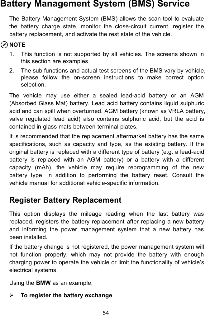 54Battery Management System (BMS) ServiceThe Battery Management System (BMS) allows the scan tool to evaluatethe battery charge state, monitor the close-circuit current, register thebattery replacement, and activate the rest state of the vehicle.NOTE1. This function is not supported by all vehicles. The screens shown inthis section are examples.2. The sub functions and actual test screens of the BMS vary by vehicle,please follow the on-screen instructions to make correct optionselection.The vehicle may use either a sealed lead-acid battery or an AGM(Absorbed Glass Mat) battery. Lead acid battery contains liquid sulphuricacid and can spill when overturned. AGM battery (known as VRLA battery,valve regulated lead acid) also contains sulphuric acid, but the acid iscontained in glass mats between terminal plates.It is recommended that the replacement aftermarket battery has the samespecifications, such as capacity and type, as the existing battery. If theoriginal battery is replaced with a different type of battery (e.g. a lead-acidbattery is replaced with an AGM battery) or a battery with a differentcapacity (mAh), the vehicle may require reprogramming of the newbattery type, in addition to performing the battery reset. Consult thevehicle manual for additional vehicle-specific information.Register Battery ReplacementThis option displays the mileage reading when the last battery wasreplaced, registers the battery replacement after replacing a new batteryand informing the power management system that a new battery hasbeen installed.If the battery change is not registered, the power management system willnot function properly, which may not provide the battery with enoughcharging power to operate the vehicle or limit the functionality of vehicle&rsquo;selectrical systems.Using the BMW as an example.To register the battery exchange