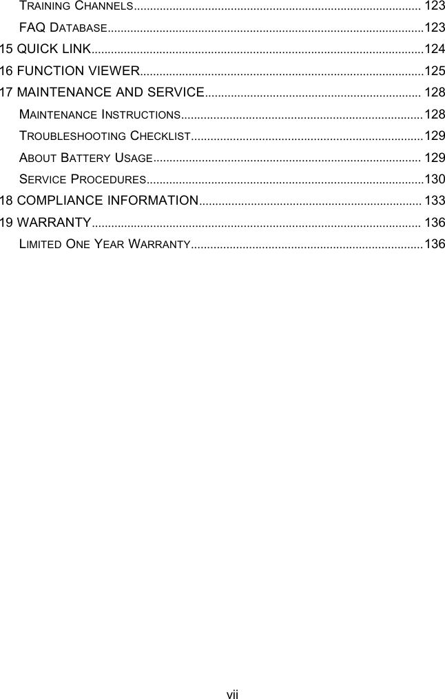 viiTRAINING CHANNELS......................................................................................... 123FAQ DATABASE..................................................................................................12315 QUICK LINK.......................................................................................................12416 FUNCTION VIEWER........................................................................................12517 MAINTENANCE AND SERVICE................................................................... 128MAINTENANCE INSTRUCTIONS...........................................................................128TROUBLESHOOTING CHECKLIST........................................................................129ABOUT BATTERY USAGE................................................................................... 129SERVICE PROCEDURES......................................................................................13018 COMPLIANCE INFORMATION..................................................................... 13319 WARRANTY...................................................................................................... 136LIMITED ONE YEAR WARRANTY........................................................................136