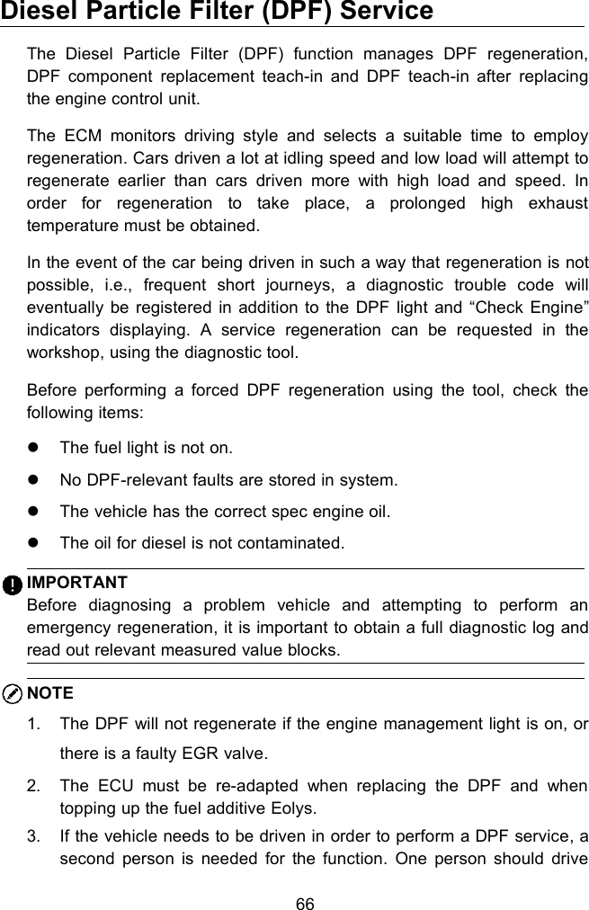 66Diesel Particle Filter (DPF) ServiceThe Diesel Particle Filter (DPF) function manages DPF regeneration,DPF component replacement teach-in and DPF teach-in after replacingthe engine control unit.The ECM monitors driving style and selects a suitable time to employregeneration. Cars driven a lot at idling speed and low load will attempt toregenerate earlier than cars driven more with high load and speed. Inorder for regeneration to take place, a prolonged high exhausttemperature must be obtained.In the event of the car being driven in such a way that regeneration is notpossible, i.e., frequent short journeys, a diagnostic trouble code willeventually be registered in addition to the DPF light and &ldquo;Check Engine&rdquo;indicators displaying. A service regeneration can be requested in theworkshop, using the diagnostic tool.Before performing a forced DPF regeneration using the tool, check thefollowing items:The fuel light is not on.No DPF-relevant faults are stored in system.The vehicle has the correct spec engine oil.The oil for diesel is not contaminated.IMPORTANTBefore diagnosing a problem vehicle and attempting to perform anemergency regeneration, it is important to obtain a full diagnostic log andread out relevant measured value blocks.NOTE1. The DPF will not regenerate if the engine management light is on, orthere is a faulty EGR valve.2. The ECU must be re-adapted when replacing the DPF and whentopping up the fuel additive Eolys.3. If the vehicle needs to be driven in order to perform a DPF service, asecond person is needed for the function. One person should drive