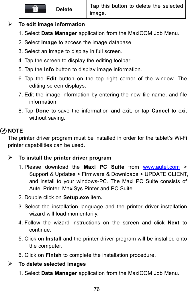 76DeleteTap this button to delete the selectedimage.To edit image information1. Select Data Manager application from the MaxiCOM Job Menu.2. Select Image to access the image database.3. Select an image to display in full screen.4. Tap the screen to display the editing toolbar.5. Tap the Info button to display image information.6. Tap the Edit button on the top right corner of the window. Theediting screen displays.7. Edit the image information by entering the new file name, and fileinformation.8. Tap Done to save the information and exit, or tap Cancel to exitwithout saving.NOTEThe printer driver program must be installed in order for the tablet&rsquo;s Wi-Fiprinter capabilities can be used.To install the printer driver program1. Please download the Maxi PC Suite from www.autel.com >Support &amp; Updates > Firmware &amp; Downloads > UPDATE CLIENT,and install to your windows-PC. The Maxi PC Suite consists ofAutel Printer, MaxiSys Pinter and PC Suite.2. Double click on Setup.exe item.3. Select the installation language and the printer driver installationwizard will load momentarily.4. Follow the wizard instructions on the screen and click Next tocontinue.5. Click on Install and the printer driver program will be installed ontothe computer.6. Click on Finish to complete the installation procedure.To delete selected images1. Select Data Manager application from the MaxiCOM Job Menu.