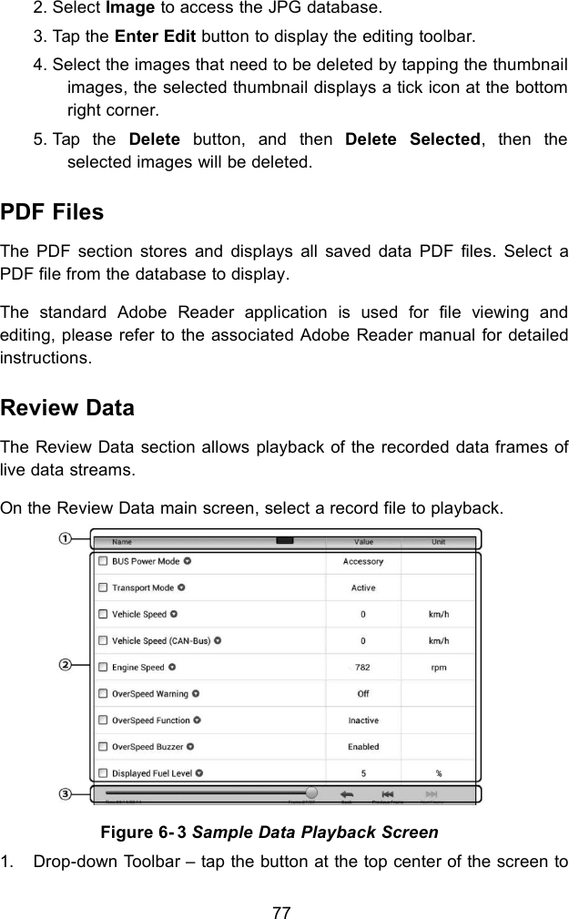 772. Select Image to access the JPG database.3. Tap the Enter Edit button to display the editing toolbar.4. Select the images that need to be deleted by tapping the thumbnailimages, the selected thumbnail displays a tick icon at the bottomright corner.5. Tap the Delete button, and then Delete Selected, then theselected images will be deleted.PDF FilesThe PDF section stores and displays all saved data PDF files. Select aPDF file from the database to display.The standard Adobe Reader application is used for file viewing andediting, please refer to the associated Adobe Reader manual for detailedinstructions.Review DataThe Review Data section allows playback of the recorded data frames oflive data streams.On the Review Data main screen, select a record file to playback.Figure 6- 3 Sample Data Playback Screen1. Drop-down Toolbar &ndash; tap the button at the top center of the screen to