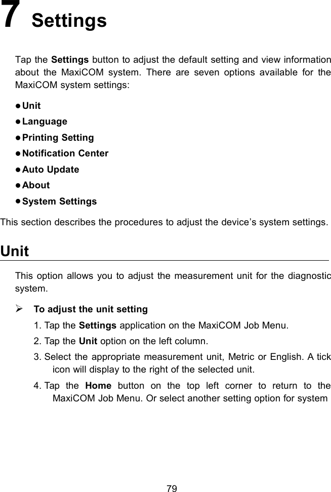 797SettingsTap the Settings button to adjust the default setting and view informationabout the MaxiCOM system. There are seven options available for theMaxiCOM system settings:UnitLanguagePrinting SettingNotification CenterAuto UpdateAboutSystem SettingsThis section describes the procedures to adjust the device&rsquo;s system settings.UnitThis option allows you to adjust the measurement unit for the diagnosticsystem.To adjust the unit setting1. Tap the Settings application on the MaxiCOM Job Menu.2. Tap the Unit option on the left column.3. Select the appropriate measurement unit, Metric or English. A tickicon will display to the right of the selected unit.4. Tap the Home button on the top left corner to return to theMaxiCOM Job Menu. Or select another setting option for system