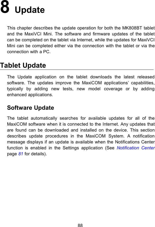 888UpdateThis chapter describes the update operation for both the MK808BT tabletand the MaxiVCI Mini. The software and firmware updates of the tabletcan be completed on the tablet via Internet, while the updates for MaxiVCIMini can be completed either via the connection with the tablet or via theconnection with a PC.Tablet UpdateThe Update application on the tablet downloads the latest releasedsoftware. The updates improve the MaxiCOM applications&rsquo; capabilities,typically by adding new tests, new model coverage or by addingenhanced applications.Software UpdateThe tablet automatically searches for available updates for all of theMaxiCOM software when it is connected to the Internet. Any updates thatare found can be downloaded and installed on the device. This sectiondescribes update procedures in the MaxiCOM System. A notificationmessage displays if an update is available when the Notifications Centerfunction is enabled in the Settings application (See Notification Centerpage 81 for details).