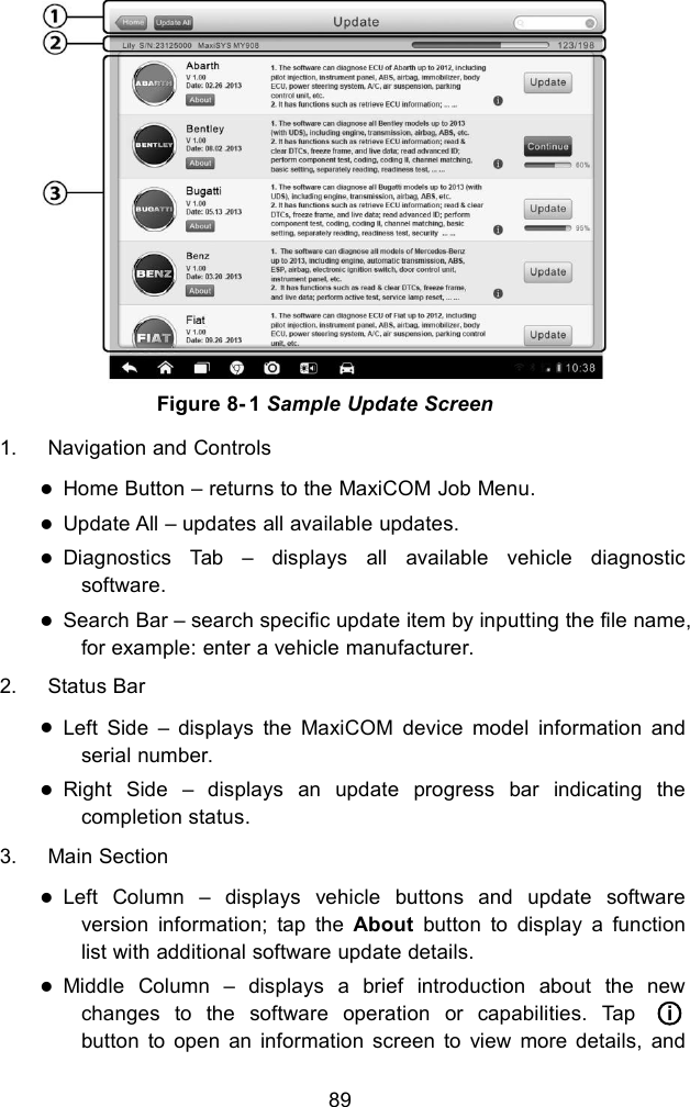 89Figure 8- 1 Sample Update Screen1. Navigation and ControlsHome Button &ndash; returns to the MaxiCOM Job Menu.Update All &ndash; updates all available updates.Diagnostics Tab &ndash; displays all available vehicle diagnosticsoftware.Search Bar &ndash; search specific update item by inputting the file name,for example: enter a vehicle manufacturer.2. Status BarLeft Side &ndash; displays the MaxiCOM device model information andserial number.Right Side &ndash; displays an update progress bar indicating thecompletion status.3. Main SectionLeft Column &ndash; displays vehicle buttons and update softwareversion information; tap the About button to display a functionlist with additional software update details.Middle Column &ndash; displays a brief introduction about the newchanges to the software operation or capabilities. Tap ○ibutton to open an information screen to view more details, and