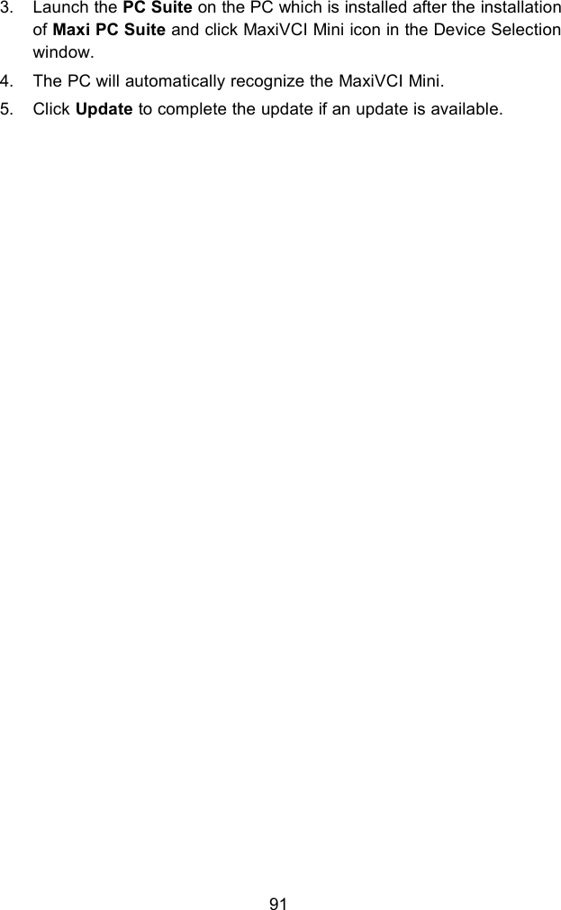 913. Launch the PC Suite on the PC which is installed after the installationof Maxi PC Suite and click MaxiVCI Mini icon in the Device Selectionwindow.4. The PC will automatically recognize the MaxiVCI Mini.5. Click Update to complete the update if an update is available.