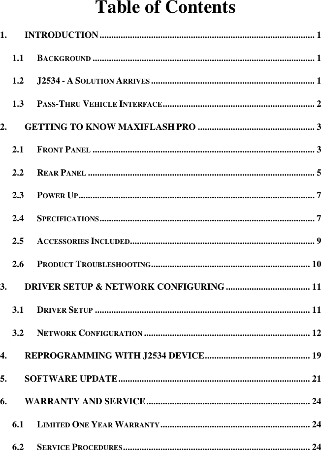 Table of Contents 1. INTRODUCTION ............................................................................................ 1 1.1 BACKGROUND ............................................................................................... 1 1.2 J2534 - A SOLUTION ARRIVES ...................................................................... 1 1.3 PASS-THRU VEHICLE INTERFACE ................................................................. 2 2. GETTING TO KNOW MAXIFLASH PRO .................................................. 3 2.1 FRONT PANEL ............................................................................................... 3 2.2 REAR PANEL ................................................................................................. 5 2.3 POWER UP ..................................................................................................... 7 2.4 SPECIFICATIONS ............................................................................................ 7 2.5 ACCESSORIES INCLUDED............................................................................... 9 2.6 PRODUCT TROUBLESHOOTING.................................................................... 10 3. DRIVER SETUP &amp; NETWORK CONFIGURING .................................... 11 3.1 DRIVER SETUP ............................................................................................ 11 3.2 NETWORK CONFIGURATION ....................................................................... 12 4. REPROGRAMMING WITH J2534 DEVICE ............................................. 19 5. SOFTWARE UPDATE .................................................................................. 21 6. WARRANTY AND SERVICE ...................................................................... 24 6.1 LIMITED ONE YEAR WARRANTY ................................................................ 24 6.2 SERVICE PROCEDURES ................................................................................ 24  