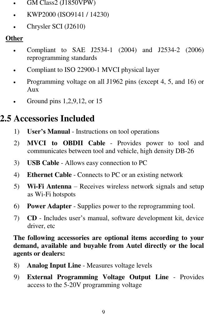 9  GM Class2 (J1850VPW)  KWP2000 (ISO9141 / 14230)  Chrysler SCI (J2610) Other  Compliant  to  SAE  J2534-1  (2004)  and  J2534-2  (2006) reprogramming standards  Compliant to ISO 22900-1 MVCI physical layer  Programming voltage on all J1962 pins (except 4, 5, and 16) or Aux  Ground pins 1,2,9,12, or 15 2.5 Accessories Included 1) User&rsquo;s Manual - Instructions on tool operations 2) MVCI  to  OBDII  Cable  -  Provides  power  to  tool  and communicates between tool and vehicle, high density DB-26 3) USB Cable - Allows easy connection to PC 4) Ethernet Cable - Connects to PC or an existing network 5) Wi-Fi Antenna &ndash; Receives wireless network signals and setup as Wi-Fi hotspots 6) Power Adapter - Supplies power to the reprogramming tool. 7) CD - Includes user&rsquo;s manual, software development kit, device driver, etc The following accessories are  optional  items according  to  your demand, available and buyable from Autel directly or the local agents or dealers: 8) Analog Input Line - Measures voltage levels 9) External  Programming  Voltage  Output  Line  -  Provides access to the 5-20V programming voltage 