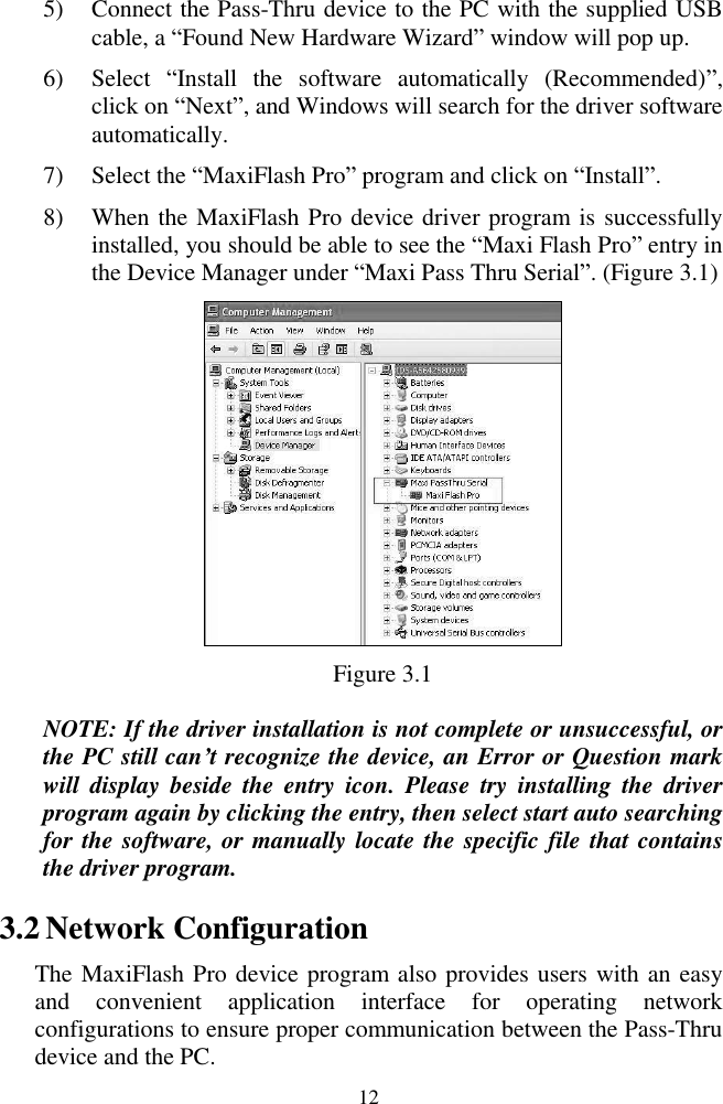 12 5) Connect the Pass-Thru device to the PC with the supplied USB cable, a ―Found New Hardware Wizard‖ window will pop up. 6) Select  ―Install  the  software  automatically  (Recommended)‖, click on ―Next‖, and Windows will search for the driver software automatically. 7) Select the ―MaxiFlash Pro‖ program and click on ―Install‖. 8) When the MaxiFlash Pro device driver program is successfully installed, you should be able to see the ―Maxi Flash Pro‖ entry in the Device Manager under ―Maxi Pass Thru Serial‖. (Figure 3.1)  Figure 3.1 NOTE: If the driver installation is not complete or unsuccessful, or the PC still can&rsquo;t recognize the device, an Error or Question mark will  display  beside  the  entry  icon.  Please  try  installing  the  driver program again by clicking the entry, then select start auto searching for the software, or manually locate the specific file that contains the driver program.   3.2 Network Configuration The MaxiFlash Pro device program also provides users with an easy and  convenient  application  interface  for  operating  network configurations to ensure proper communication between the Pass-Thru device and the PC.   
