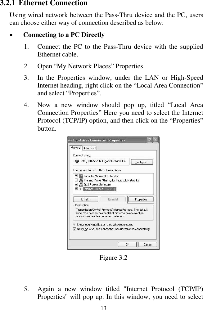  13 3.2.1 Ethernet Connection Using wired network between the Pass-Thru device and the PC, users can choose either way of connection described as below:  Connecting to a PC Directly 1. Connect the PC  to  the Pass-Thru device  with the supplied Ethernet cable.   2. Open ―My Network Places‖ Properties. 3. In  the  Properties  window,  under  the  LAN  or  High-Speed Internet heading, right click on the ―Local Area Connection‖ and select ―Properties‖. 4. Now  a  new  window  should  pop  up,  titled  ―Local  Area Connection Properties‖ Here you need to select the Internet Protocol (TCP/IP) option, and then click on the ―Properties‖ button.    Figure 3.2  5. Again  a  new  window  titled  "Internet  Protocol  (TCP/IP) Properties" will pop up. In this window, you need to select 