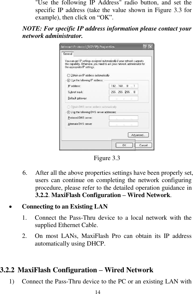  14 "Use  the  following  IP  Address"  radio  button,  and  set  the specific IP address (take the value shown in Figure 3.3 for example), then click on ―OK‖. NOTE: For specific IP address information please contact your network administrator.  Figure 3.3 6. After all the above properties settings have been properly set, users can  continue  on  completing the network configuring procedure, please refer to the detailed operation guidance in 3.2.2. MaxiFlash Configuration &ndash; Wired Network.  Connecting to an Existing LAN 1. Connect  the  Pass-Thru  device  to  a  local  network  with  the supplied Ethernet Cable. 2. On  most  LANs,  MaxiFlash  Pro  can  obtain  its  IP  address automatically using DHCP.  3.2.2 MaxiFlash Configuration &ndash; Wired Network 1) Connect the Pass-Thru device to the PC or an existing LAN with 