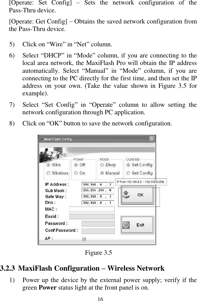  16 [Operate:  Set  Config]  &ndash;  Sets  the  network  configuration  of  the Pass-Thru device. [Operate: Get Config] &ndash; Obtains the saved network configuration from the Pass-Thru device. 5) Click on ―Wire‖ in ―Net‖ column. 6) Select ―DHCP‖ in ―Mode‖ column, if you are connecting to the local area network, the MaxiFlash Pro will obtain the IP address automatically.  Select  ―Manual‖  in  ―Mode‖  column,  if  you  are connecting to the PC directly for the first time, and then set the IP address  on  your  own.  (Take  the  value  shown  in  Figure  3.5  for example). 7) Select  ―Set  Config‖  in  ―Operate‖  column  to  allow  setting  the network configuration through PC application. 8) Click on ―OK‖ button to save the network configuration.  Figure 3.5 3.2.3 MaxiFlash Configuration &ndash; Wireless Network 1) Power up the device by the external power supply; verify if the green Power status light at the front panel is on. 