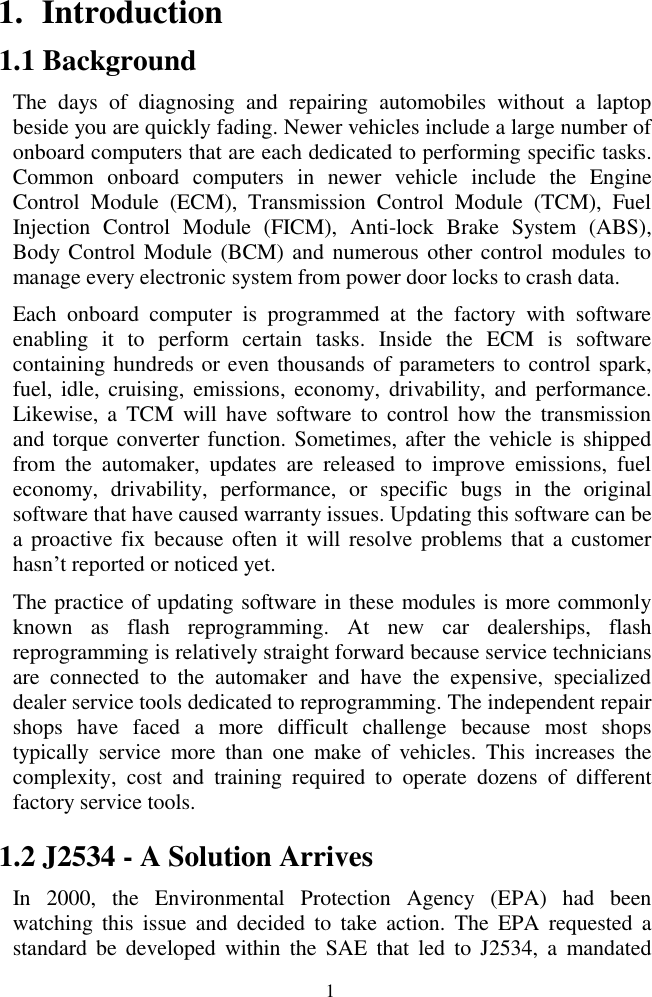  1 1. Introduction 1.1 Background The  days  of  diagnosing  and  repairing  automobiles  without  a  laptop beside you are quickly fading. Newer vehicles include a large number of onboard computers that are each dedicated to performing specific tasks. Common  onboard  computers  in  newer  vehicle  include  the  Engine Control  Module  (ECM),  Transmission  Control  Module  (TCM),  Fuel Injection  Control  Module  (FICM),  Anti-lock  Brake  System  (ABS), Body Control Module (BCM) and numerous other control modules to manage every electronic system from power door locks to crash data. Each  onboard  computer  is  programmed  at  the  factory  with  software enabling  it  to  perform  certain  tasks.  Inside  the  ECM  is  software containing hundreds or even thousands of parameters to control spark, fuel, idle,  cruising,  emissions,  economy, drivability,  and  performance. Likewise,  a  TCM  will  have  software  to  control  how  the  transmission and torque converter function. Sometimes, after the vehicle is shipped from  the  automaker,  updates  are  released  to  improve  emissions,  fuel economy,  drivability,  performance,  or  specific  bugs  in  the  original software that have caused warranty issues. Updating this software can be a proactive fix because often  it  will resolve  problems that  a  customer hasn&rsquo;t reported or noticed yet. The practice of updating software in these modules is more commonly known  as  flash  reprogramming.  At  new  car  dealerships,  flash reprogramming is relatively straight forward because service technicians are  connected  to  the  automaker  and  have  the  expensive,  specialized dealer service tools dedicated to reprogramming. The independent repair shops  have  faced  a  more  difficult  challenge  because  most  shops typically  service  more  than  one  make  of  vehicles.  This  increases  the complexity,  cost  and  training  required  to  operate  dozens  of  different factory service tools. 1.2 J2534 - A Solution Arrives In  2000,  the  Environmental  Protection  Agency  (EPA)  had  been watching  this  issue  and  decided  to  take  action.  The  EPA  requested  a standard  be  developed  within the  SAE  that led  to  J2534,  a  mandated 