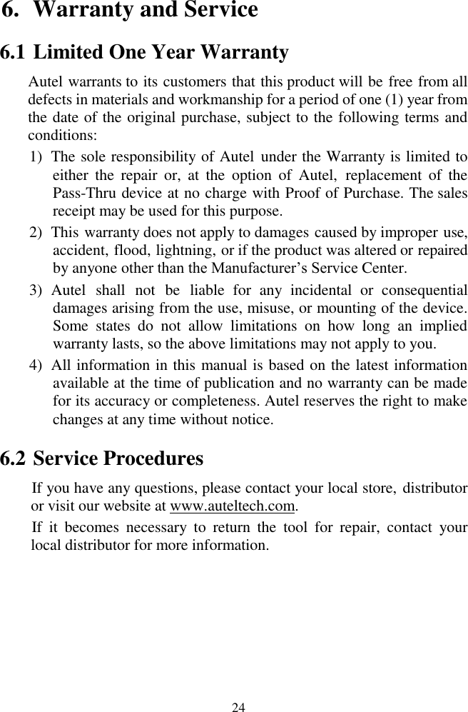  24 6. Warranty and Service                                                                                                                                          6.1 Limited One Year Warranty Autel warrants to its customers that this product will be free from all defects in materials and workmanship for a period of one (1) year from the date of the original purchase, subject to the following terms and conditions: 1) The sole responsibility of Autel  under the Warranty is limited to either  the  repair  or,  at  the  option  of  Autel,  replacement  of  the Pass-Thru device at no charge with Proof of Purchase. The sales receipt may be used for this purpose. 2) This warranty does not apply to damages caused by improper use, accident, flood, lightning, or if the product was altered or repaired by anyone other than the Manufacturer&rsquo;s Service Center.   3) Autel  shall  not  be  liable  for  any  incidental  or  consequential damages arising from the use, misuse, or mounting of the device. Some  states  do  not  allow  limitations  on  how  long  an  implied warranty lasts, so the above limitations may not apply to you. 4) All information in this manual is based on the latest information available at the time of publication and no warranty can be made for its accuracy or completeness. Autel reserves the right to make changes at any time without notice. 6.2 Service Procedures If you have any questions, please contact your local store, distributor or visit our website at www.auteltech.com. If  it  becomes  necessary  to  return  the  tool  for  repair,  contact  your local distributor for more information.  