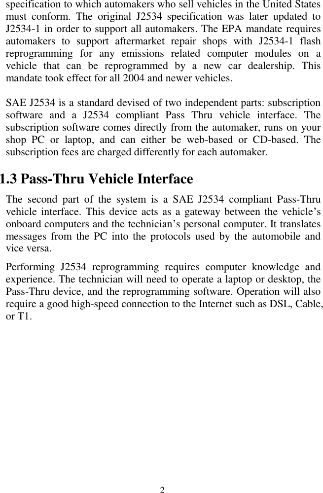  2 specification to which automakers who sell vehicles in the United States must  conform.  The  original  J2534  specification  was  later  updated  to J2534-1 in order to support all automakers. The EPA mandate requires automakers  to  support  aftermarket  repair  shops  with  J2534-1  flash reprogramming  for  any  emissions  related  computer  modules  on  a vehicle  that  can  be  reprogrammed  by  a  new  car  dealership.  This mandate took effect for all 2004 and newer vehicles. SAE J2534 is a standard devised of two independent parts: subscription software  and  a  J2534  compliant  Pass  Thru  vehicle  interface.  The subscription software comes directly from the automaker, runs on your shop  PC  or  laptop,  and  can  either  be  web-based  or  CD-based.  The subscription fees are charged differently for each automaker.   1.3 Pass-Thru Vehicle Interface The  second  part  of  the  system  is  a  SAE  J2534  compliant  Pass-Thru vehicle interface. This device acts as a gateway  between the vehicle&rsquo;s onboard computers and the technician&rsquo;s personal computer. It translates messages  from  the  PC  into the  protocols  used  by  the  automobile  and vice versa.   Performing  J2534  reprogramming  requires  computer  knowledge  and experience. The technician will need to operate a laptop or desktop, the Pass-Thru device, and the reprogramming software. Operation will also require a good high-speed connection to the Internet such as DSL, Cable, or T1.         