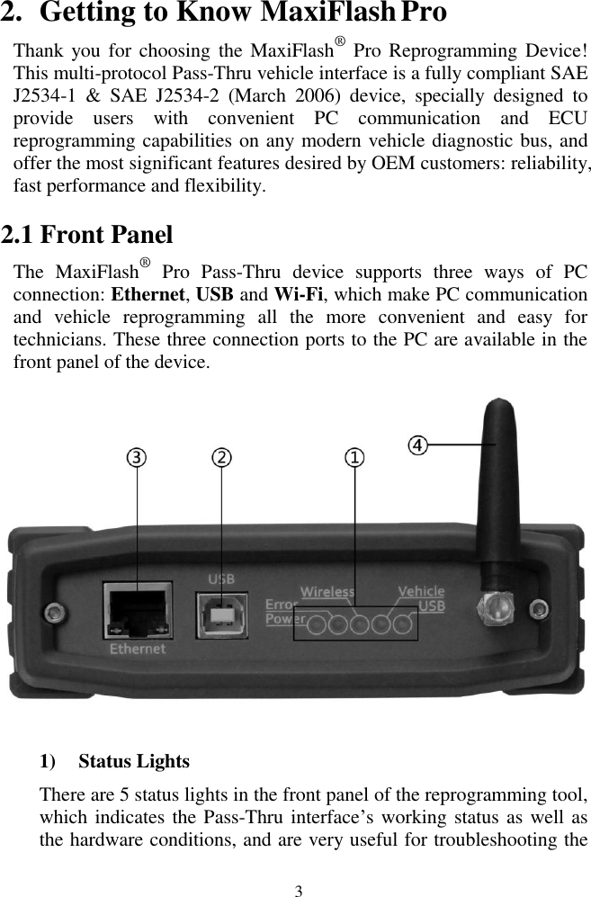  3 2. Getting to Know MaxiFlash Pro Thank you for choosing the MaxiFlash&reg; Pro Reprogramming Device! This multi-protocol Pass-Thru vehicle interface is a fully compliant SAE J2534-1  &amp;  SAE  J2534-2  (March  2006)  device,  specially  designed  to provide  users  with  convenient  PC  communication  and  ECU reprogramming capabilities on any modern vehicle diagnostic bus, and offer the most significant features desired by OEM customers: reliability, fast performance and flexibility. 2.1 Front Panel The  MaxiFlash&reg;  Pro  Pass-Thru  device  supports  three  ways  of  PC connection: Ethernet, USB and Wi-Fi, which make PC communication and  vehicle  reprogramming  all  the  more  convenient  and  easy  for technicians. These three connection ports to the PC are available in the front panel of the device.  1) Status Lights There are 5 status lights in the front panel of the reprogramming tool, which indicates the Pass-Thru interface&rsquo;s working status as well as the hardware conditions, and are very useful for troubleshooting the 