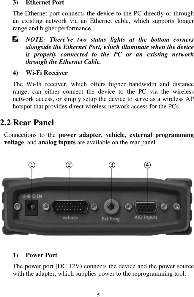  5 3) Ethernet Port The Ethernet port connects the device to the PC directly or through an  existing  network  via  an  Ethernet  cable,  which  supports  longer range and higher performance.  NOTE:  There&rsquo;re  two  status  lights  at  the  bottom  corners alongside the Ethernet Port, which illuminate when the device is  properly  connected  to  the  PC  or  an  existing  network through the Ethernet Cable. 4) Wi-Fi Receiver The  Wi-Fi  receiver,  which  offers  higher  bandwidth  and  distance range,  can  either  connect  the  device  to  the  PC  via  the  wireless network access, or simply setup the device to serve as a wireless AP hotspot that provides direct wireless network access for the PCs. 2.2 Rear Panel Connections  to  the  power  adapter,  vehicle,  external  programming voltage, and analog inputs are available on the rear panel.  1) Power Port The power port (DC 12V) connects the device and the power source with the adapter, which supplies power to the reprogramming tool. 