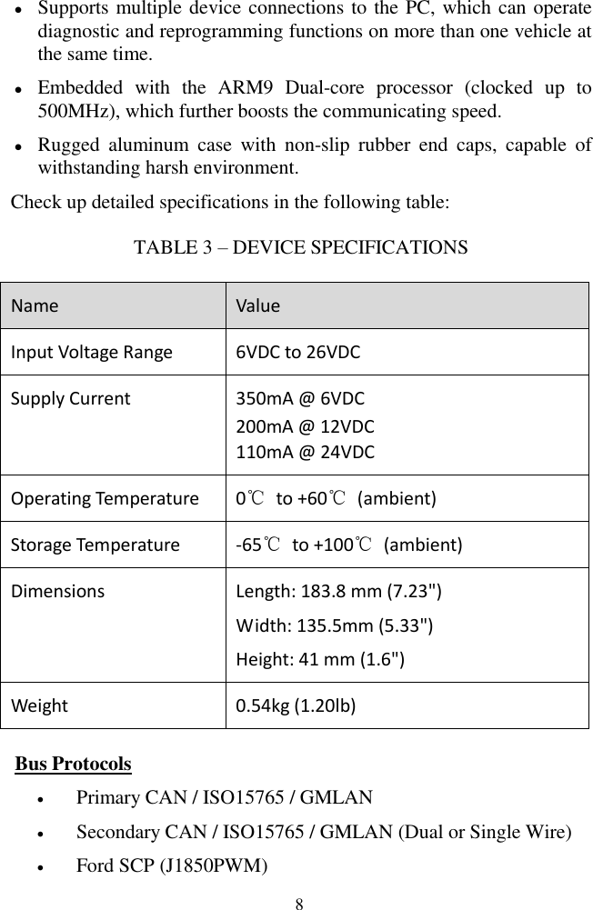  8  Supports multiple device connections to the PC, which can operate diagnostic and reprogramming functions on more than one vehicle at the same time.  Embedded  with  the  ARM9  Dual-core  processor  (clocked  up  to 500MHz), which further boosts the communicating speed.  Rugged  aluminum  case  with  non-slip  rubber  end  caps,  capable  of withstanding harsh environment. Check up detailed specifications in the following table: TABLE 3 &ndash; DEVICE SPECIFICATIONS Name Value Input Voltage Range 6VDC to 26VDC Supply Current 350mA @ 6VDC  200mA @ 12VDC  110mA @ 24VDC Operating Temperature 0℃  to +60℃  (ambient) Storage Temperature -65℃  to +100℃  (ambient) Dimensions Length: 183.8 mm (7.23")  Width: 135.5mm (5.33")  Height: 41 mm (1.6") Weight 0.54kg (1.20lb) Bus Protocols  Primary CAN / ISO15765 / GMLAN  Secondary CAN / ISO15765 / GMLAN (Dual or Single Wire)  Ford SCP (J1850PWM) 
