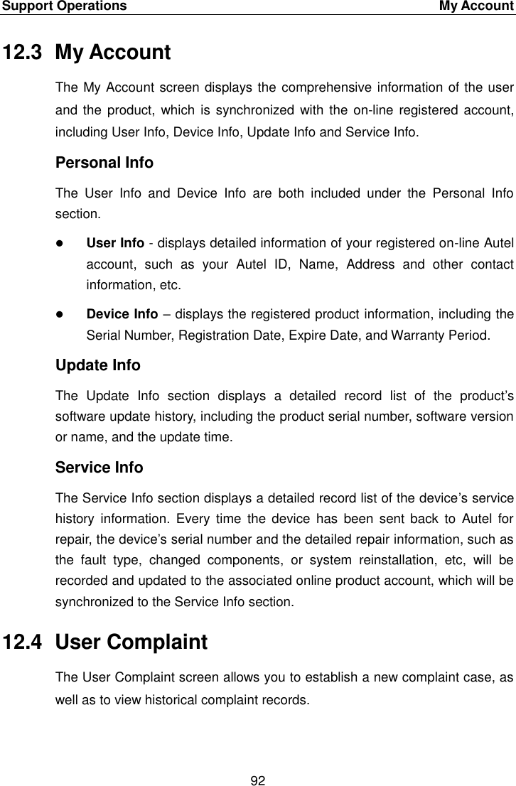 Support Operations    My Account 92  12.3  My Account The My Account screen displays the comprehensive information of the user and the  product, which is synchronized with the  on-line registered account, including User Info, Device Info, Update Info and Service Info. Personal Info The  User  Info  and  Device  Info  are  both  included  under  the  Personal  Info section.  User Info - displays detailed information of your registered on-line Autel account,  such  as  your  Autel  ID,  Name,  Address  and  other  contact information, etc.  Device Info &ndash; displays the registered product information, including the Serial Number, Registration Date, Expire Date, and Warranty Period. Update Info The  Update  Info  section  displays  a  detailed  record  list  of  the  product&rsquo;s software update history, including the product serial number, software version or name, and the update time. Service Info The Service Info section displays a detailed record list of the device&rsquo;s service history  information.  Every time  the  device  has  been sent back  to  Autel  for repair, the device&rsquo;s serial number and the detailed repair information, such as the  fault  type,  changed  components,  or  system  reinstallation,  etc,  will  be recorded and updated to the associated online product account, which will be synchronized to the Service Info section. 12.4  User Complaint The User Complaint screen allows you to establish a new complaint case, as well as to view historical complaint records. 