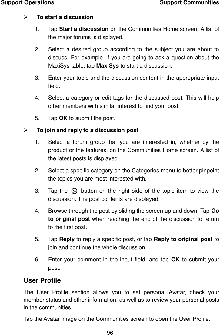 Support Operations    Support Communities 96   To start a discussion 1.  Tap Start a discussion on the Communities Home screen. A list of the major forums is displayed. 2.  Select  a desired  group according  to the  subject  you  are about  to discuss. For example, if you are going to ask a question about the MaxiSys table, tap MaxiSys to start a discussion. 3.  Enter your topic and the discussion content in the appropriate input field. 4.  Select a category or edit tags for the discussed post. This will help other members with similar interest to find your post. 5.  Tap OK to submit the post.  To join and reply to a discussion post 1.  Select  a  forum  group  that  you  are  interested  in,  whether  by  the product or the features, on the Communities Home screen. A list of the latest posts is displayed. 2.  Select a specific category on the Categories menu to better pinpoint the topics you are most interested with. 3.  Tap  the  ○>   button  on the  right side of  the topic  item  to  view  the discussion. The post contents are displayed. 4.  Browse through the post by sliding the screen up and down. Tap Go to original post when reaching the end of the discussion to return to the first post. 5.  Tap Reply to reply a specific post, or tap Reply to original post to join and continue the whole discussion. 6.  Enter your comment in the input field, and tap  OK to submit your post. User Profile The  User  Profile  section  allows  you  to  set  personal  Avatar,  check  your member status and other information, as well as to review your personal posts in the communities. Tap the Avatar image on the Communities screen to open the User Profile.