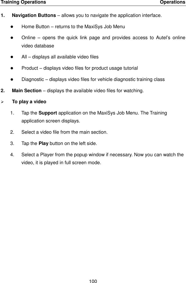 Training Operations    Operations 100  1.  Navigation Buttons &ndash; allows you to navigate the application interface.  Home Button &ndash; returns to the MaxiSys Job Menu  Online  &ndash;  opens  the  quick  link  page  and  provides access  to  Autel&rsquo;s  online video database  All &ndash; displays all available video files  Product &ndash; displays video files for product usage tutorial  Diagnostic &ndash; displays video files for vehicle diagnostic training class 2.  Main Section &ndash; displays the available video files for watching.  To play a video 1.  Tap the Support application on the MaxiSys Job Menu. The Training application screen displays. 2.  Select a video file from the main section. 3.  Tap the Play button on the left side. 4.  Select a Player from the popup window if necessary. Now you can watch the video, it is played in full screen mode.