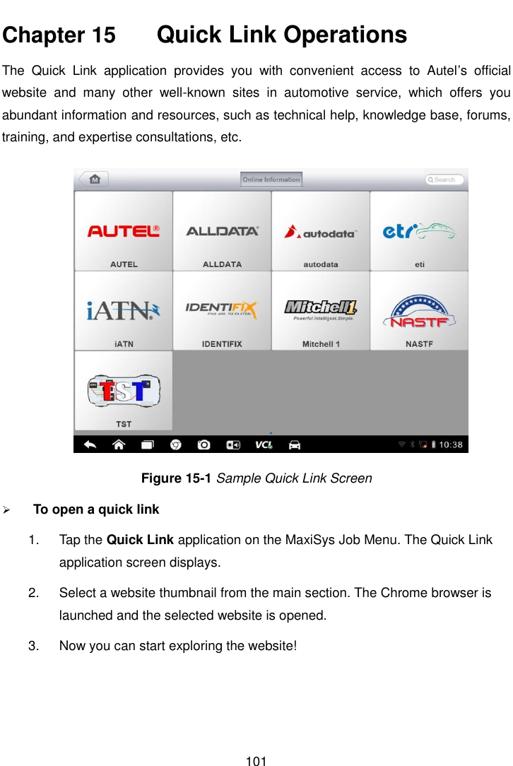    101  Chapter 15    Quick Link Operations The  Quick  Link  application  provides  you  with  convenient  access  to  Autel&rsquo;s  official website  and  many  other  well-known  sites  in  automotive  service,  which  offers  you abundant information and resources, such as technical help, knowledge base, forums, training, and expertise consultations, etc. Figure 15-1 Sample Quick Link Screen  To open a quick link 1.  Tap the Quick Link application on the MaxiSys Job Menu. The Quick Link application screen displays. 2.  Select a website thumbnail from the main section. The Chrome browser is launched and the selected website is opened. 3.  Now you can start exploring the website!