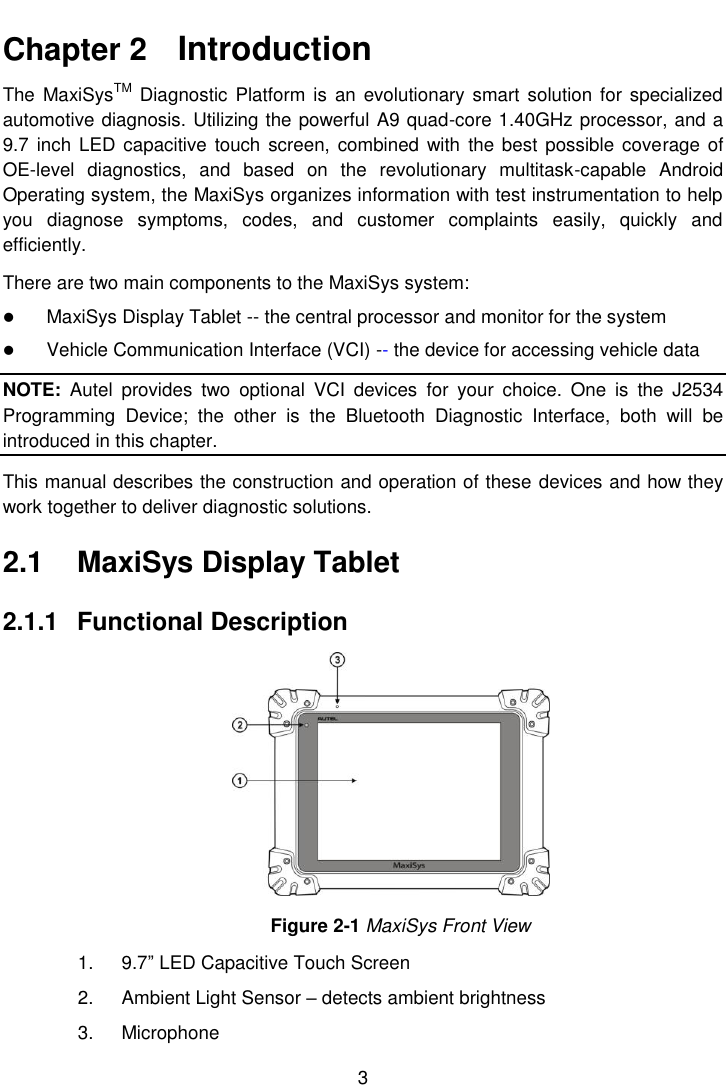  3  Chapter 2    Introduction The  MaxiSysTM Diagnostic  Platform is  an  evolutionary smart solution for specialized automotive diagnosis. Utilizing the powerful A9 quad-core 1.40GHz processor, and a 9.7  inch LED capacitive touch  screen, combined  with  the best possible coverage of OE-level  diagnostics,  and  based  on  the  revolutionary  multitask-capable  Android Operating system, the MaxiSys organizes information with test instrumentation to help you  diagnose  symptoms,  codes,  and  customer  complaints  easily,  quickly  and efficiently. There are two main components to the MaxiSys system:  MaxiSys Display Tablet -- the central processor and monitor for the system  Vehicle Communication Interface (VCI) -- the device for accessing vehicle data NOTE:  Autel  provides  two  optional  VCI  devices  for  your  choice.  One  is  the  J2534 Programming  Device;  the  other  is  the  Bluetooth  Diagnostic  Interface,  both  will  be introduced in this chapter. This manual describes the construction and operation of these devices and how they work together to deliver diagnostic solutions. 2.1  MaxiSys Display Tablet 2.1.1  Functional Description Figure 2-1 MaxiSys Front View 1.  9.7&rdquo; LED Capacitive Touch Screen 2.  Ambient Light Sensor &ndash; detects ambient brightness 3.  Microphone 