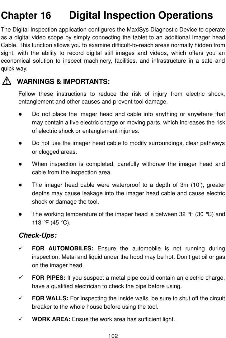    102  Chapter 16    Digital Inspection Operations The Digital Inspection application configures the MaxiSys Diagnostic Device to operate as a digital video scope by simply connecting the tablet to an additional Imager head Cable. This function allows you to examine difficult-to-reach areas normally hidden from sight,  with  the  ability  to  record  digital  still  images  and  videos,  which  offers  you  an economical  solution to  inspect machinery,  facilities, and infrastructure  in  a safe  and quick way. WARNINGS &amp; IMPORTANTS: Follow  these  instructions  to  reduce  the  risk  of  injury  from  electric  shock, entanglement and other causes and prevent tool damage.  Do not  place the  imager head  and cable into anything or anywhere  that may contain a live electric charge or moving parts, which increases the risk of electric shock or entanglement injuries.  Do not use the imager head cable to modify surroundings, clear pathways or clogged areas.  When  inspection  is  completed,  carefully  withdraw  the  imager  head  and cable from the inspection area.  The  imager  head cable  were waterproof  to a  depth of  3m (10&rsquo;),  greater depths may cause leakage into the imager head cable and cause electric shock or damage the tool.  The working temperature of the imager head is between 32 &deg;F  (30 &deg;C) and 113 &deg;F  (45 &deg;C). Check-Ups:  FOR  AUTOMOBILES:  Ensure  the  automobile  is  not  running  during inspection. Metal and liquid under the hood may be hot. Don&rsquo;t get oil or gas on the imager head.  FOR PIPES: If you suspect a metal pipe could contain an electric charge, have a qualified electrician to check the pipe before using.  FOR WALLS: For inspecting the inside walls, be sure to shut off the circuit breaker to the whole house before using the tool.  WORK AREA: Ensue the work area has sufficient light. 