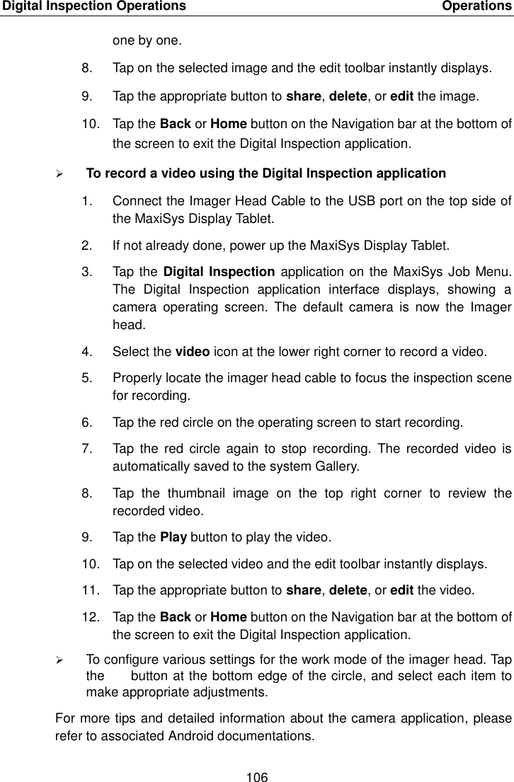 Digital Inspection Operations    Operations 106  one by one. 8.  Tap on the selected image and the edit toolbar instantly displays. 9.  Tap the appropriate button to share, delete, or edit the image. 10.  Tap the Back or Home button on the Navigation bar at the bottom of the screen to exit the Digital Inspection application.  To record a video using the Digital Inspection application 1.  Connect the Imager Head Cable to the USB port on the top side of the MaxiSys Display Tablet. 2.  If not already done, power up the MaxiSys Display Tablet. 3.  Tap the Digital Inspection application on the MaxiSys Job Menu. The  Digital  Inspection  application  interface  displays,  showing  a camera  operating  screen.  The  default  camera  is  now  the  Imager head. 4.  Select the video icon at the lower right corner to record a video. 5.  Properly locate the imager head cable to focus the inspection scene for recording. 6.  Tap the red circle on the operating screen to start recording. 7.  Tap  the  red circle  again  to stop  recording.  The  recorded  video  is automatically saved to the system Gallery. 8.  Tap  the  thumbnail  image  on  the  top  right  corner  to  review  the recorded video. 9.  Tap the Play button to play the video. 10.  Tap on the selected video and the edit toolbar instantly displays. 11.  Tap the appropriate button to share, delete, or edit the video. 12.  Tap the Back or Home button on the Navigation bar at the bottom of the screen to exit the Digital Inspection application.  To configure various settings for the work mode of the imager head. Tap the        button at the bottom edge of the circle, and select each item to make appropriate adjustments. For more tips and detailed information about the camera application, please refer to associated Android documentations.
