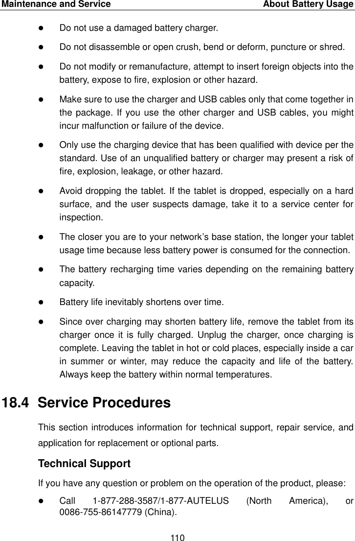 Maintenance and Service  About Battery Usage 110 Do not use a damaged battery charger.Do not disassemble or open crush, bend or deform, puncture or shred.Do not modify or remanufacture, attempt to insert foreign objects into thebattery, expose to fire, explosion or other hazard.Make sure to use the charger and USB cables only that come together inthe package. If you use the other charger and USB cables, you mightincur malfunction or failure of the device.Only use the charging device that has been qualified with device per thestandard. Use of an unqualified battery or charger may present a risk offire, explosion, leakage, or other hazard.Avoid dropping the tablet. If the tablet is dropped, especially on a hardsurface, and the user suspects damage, take it to a service center forinspection.The closer you are to your network&rsquo;s base station, the longer your tabletusage time because less battery power is consumed for the connection.The battery recharging time varies depending on the remaining batterycapacity.Battery life inevitably shortens over time.Since over charging may shorten battery life, remove the tablet from itscharger once it  is fully  charged.  Unplug the  charger,  once  charging  iscomplete. Leaving the tablet in hot or cold places, especially inside a carin  summer  or  winter,  may  reduce  the  capacity  and  life  of  the  battery.Always keep the battery within normal temperatures.18.4  Service Procedures This section introduces information for technical support, repair service, and application for replacement or optional parts. Technical Support If you have any question or problem on the operation of the product, please: Call 1-877-288-3587/1-877-AUTELUS  (North  America),  or 0086-755-86147779 (China). 