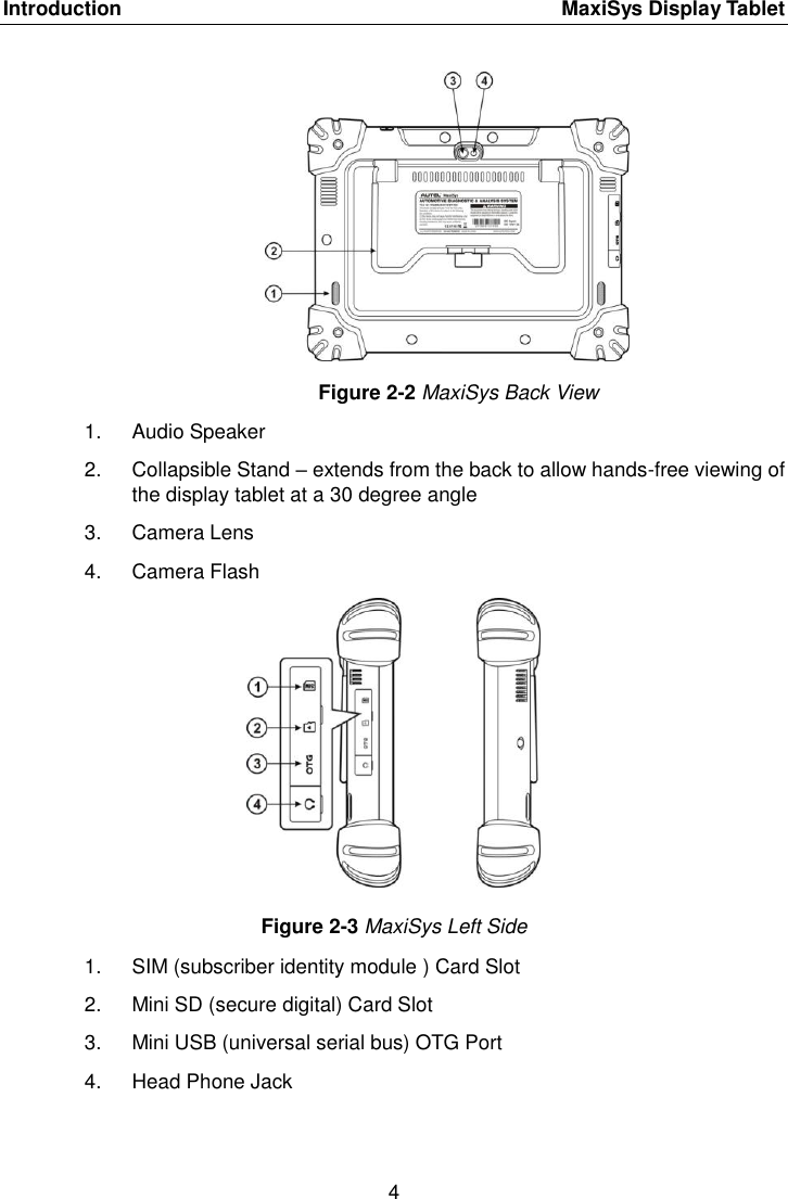 Introduction    MaxiSys Display Tablet 4  Figure 2-2 MaxiSys Back View 1.  Audio Speaker 2.  Collapsible Stand &ndash; extends from the back to allow hands-free viewing of the display tablet at a 30 degree angle 3.  Camera Lens 4.  Camera Flash Figure 2-3 MaxiSys Left Side 1.  SIM (subscriber identity module ) Card Slot 2.  Mini SD (secure digital) Card Slot 3.  Mini USB (universal serial bus) OTG Port 4.  Head Phone Jack 