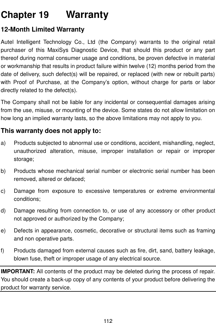 112 Chapter 19  Warranty 12-Month Limited Warranty Autel  Intelligent  Technology  Co.,  Ltd  (the  Company)  warrants  to  the  original  retail purchaser  of  this  MaxiSys  Diagnostic  Device,  that  should  this  product  or  any  part thereof during normal consumer usage and conditions, be proven defective in material or workmanship that results in product failure within twelve (12) months period from the date of delivery, such defect(s) will be repaired, or replaced (with new or rebuilt parts) with  Proof  of  Purchase,  at  the  Company&rsquo;s  option,  without  charge  for  parts  or  labor directly related to the defect(s). The Company shall not be liable for any incidental or consequential damages arising from the use, misuse, or mounting of the device. Some states do not allow limitation on how long an implied warranty lasts, so the above limitations may not apply to you. This warranty does not apply to: a) Products subjected to abnormal use or conditions, accident, mishandling, neglect,unauthorized  alteration,  misuse,  improper  installation  or  repair  or  improperstorage;b) Products whose mechanical serial number or electronic serial number has beenremoved, altered or defaced;c) Damage  from  exposure  to  excessive  temperatures  or  extreme  environmentalconditions;d) Damage resulting from connection to, or use of any accessory or other productnot approved or authorized by the Company;e) Defects in appearance, cosmetic, decorative or structural items such as framingand non operative parts.f) Products damaged from external causes such as fire, dirt, sand, battery leakage,blown fuse, theft or improper usage of any electrical source.IMPORTANT: All contents of the product may be deleted during the process of repair. You should create a back-up copy of any contents of your product before delivering the product for warranty service.