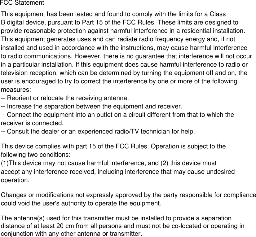 This equipment has been tested and found to comply with the limits for a Class B digital device, pursuant to Part 15 of the FCC Rules. These limits are designed toprovide reasonable protection against harmful interference in a residential installation. This equipment generates uses and can radiate radio frequency energy and, if not installed and used in accordance with the instructions, may cause harmful interference to radio communications. However, there is no guarantee that interference will not occur in a particular installation. If this equipment does cause harmful interference to radio or television reception, which can be determined by turning the equipment off and on, the user is encouraged to try to correct the interference by one or more of the following measures:-- Reorient or relocate the receiving antenna.  -- Increase the separation between the equipment and receiver.   -- Connect the equipment into an outlet on a circuit different from that to which the receiver is connected.  -- Consult the dealer or an experienced radio/TV technician for help.This device complies with part 15 of the FCC Rules. Operation is subject to the following two conditions:(1)This device may not cause harmful interference, and (2) this device must accept any interference received, including interference that may cause undesired operation.Changes or modifications not expressly approved by the party responsible for compliance could void the user's authority to operate the equipment.FCC StatementThe antenna(s) used for this transmitter must be installed to provide a separation distance of at least 20 cm from all persons and must not be co-located or operating in conjunction with any other antenna or transmitter.