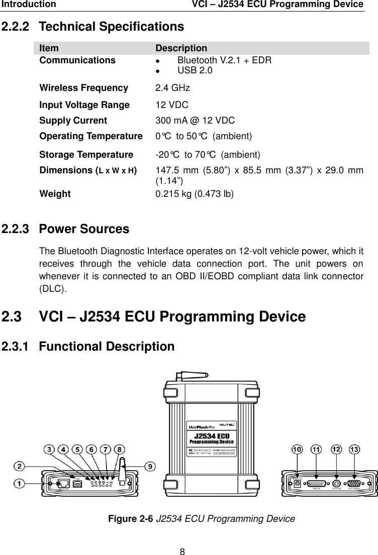 Introduction  VCI &ndash; J2534 ECU Programming Device 8 2.2.2  Technical Specifications Item Description Communications Bluetooth V.2.1 + EDRUSB 2.0Wireless Frequency 2.4 GHz Input Voltage Range Supply Current 12 VDC 300 mA @ 12 VDC Operating Temperature 0&deg;C to 50&deg;C (ambient) Storage Temperature -20&deg;C to 70&deg;C (ambient) Dimensions (L x W x H) 147.5 mm  (5.80&rdquo;) x 85.5  mm (3.37&rdquo;) x 29.0 mm (1.14&rdquo;) Weight 0.215 kg (0.473 lb) 2.2.3  Power Sources The Bluetooth Diagnostic Interface operates on 12-volt vehicle power, which it receives  through  the  vehicle  data  connection  port.  The  unit  powers  on whenever it is connected to an OBD II/EOBD compliant data link connector (DLC). 2.3  VCI &ndash; J2534 ECU Programming Device 2.3.1  Functional Description Figure 2-6 J2534 ECU Programming Device 