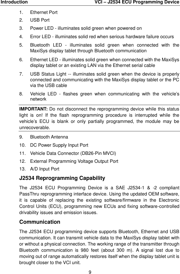 Introduction    VCI &ndash; J2534 ECU Programming Device 9  1.  Ethernet Port 2.  USB Port 3.  Power LED - illuminates solid green when powered on 4.  Error LED - illuminates solid red when serious hardware failure occurs 5.  Bluetooth  LED  -  illuminates  solid  green  when  connected  with  the MaxiSys display tablet through Bluetooth communication 6.  Ethernet LED - illuminates solid green when connected with the MaxiSys display tablet or an existing LAN via the Ethernet serial cable 7.  USB Status Light -- illuminates solid green when the device is properly connected and communicating with the MaxiSys display tablet or the PC via the USB cable 8.  Vehicle  LED  -  flashes  green  when  communicating  with  the  vehicle&rsquo;s network IMPORTANT: Do not disconnect the reprogramming device while this status light  is  on!  If  the  flash  reprogramming  procedure  is  interrupted  while  the vehicle&rsquo;s  ECU  is  blank  or  only  partially  programmed,  the  module  may  be unrecoverable. 9.  Bluetooth Antenna 10.  DC Power Supply Input Port 11.  Vehicle Data Connector (DB26-Pin MVCI) 12.  External Programming Voltage Output Port 13.  A/D Input Port J2534 Reprogramming Capability The  J2534  ECU  Programming  Device  is  a  SAE  J2534-1  &amp;  -2  compliant PassThru reprogramming interface device. Using the updated OEM software, it  is  capable  of  replacing  the  existing  software/firmware  in  the  Electronic Control Units (ECU), programming new ECUs and fixing software-controlled drivability issues and emission issues. Communication The J2534 ECU programming device supports Bluetooth, Ethernet and USB communication. It can transmit vehicle data to the MaxiSys display tablet with or without a physical connection. The working range of the transmitter through Bluetooth  communication  is  980  feet  (about  300  m).  A  signal  lost  due  to moving out of range automatically restores itself when the display tablet unit is brought closer to the VCI unit. 
